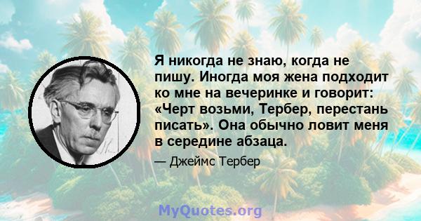 Я никогда не знаю, когда не пишу. Иногда моя жена подходит ко мне на вечеринке и говорит: «Черт возьми, Тербер, перестань писать». Она обычно ловит меня в середине абзаца.