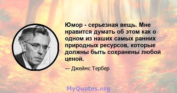 Юмор - серьезная вещь. Мне нравится думать об этом как о одном из наших самых ранних природных ресурсов, которые должны быть сохранены любой ценой.