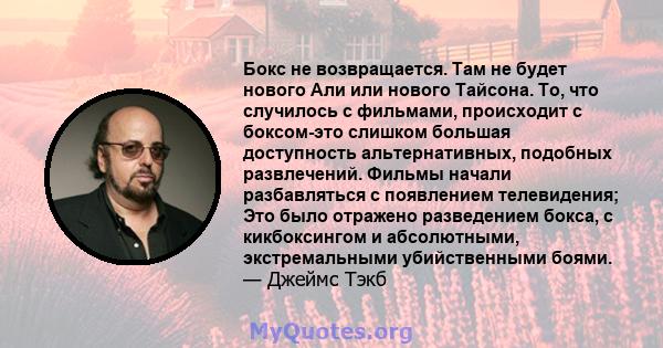 Бокс не возвращается. Там не будет нового Али или нового Тайсона. То, что случилось с фильмами, происходит с боксом-это слишком большая доступность альтернативных, подобных развлечений. Фильмы начали разбавляться с