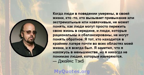 Когда люди в поведении умерены, в своей жизни, кто -то, кто вызывает привыкание или экстремальные или навязчивые, не может понять, как люди могут просто пережить свою жизнь в середине, и люди, которые рациональны и