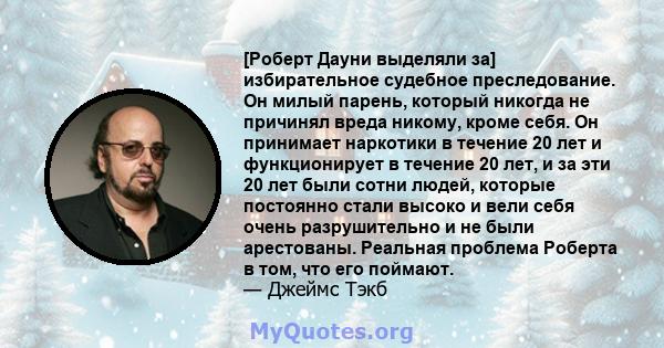 [Роберт Дауни выделяли за] избирательное судебное преследование. Он милый парень, который никогда не причинял вреда никому, кроме себя. Он принимает наркотики в течение 20 лет и функционирует в течение 20 лет, и за эти