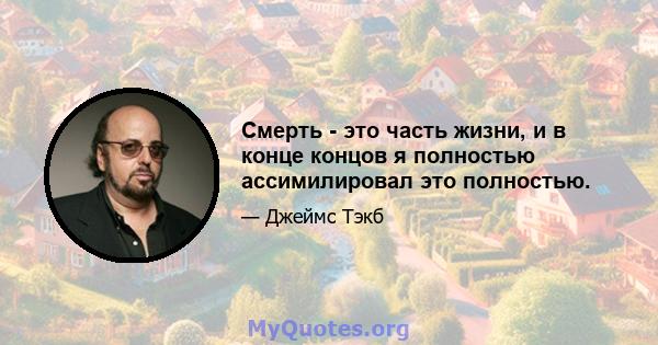 Смерть - это часть жизни, и в конце концов я полностью ассимилировал это полностью.