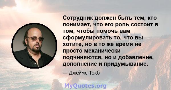 Сотрудник должен быть тем, кто понимает, что его роль состоит в том, чтобы помочь вам сформулировать то, что вы хотите, но в то же время не просто механически подчиняются, но и добавление, дополнение и придумывание.