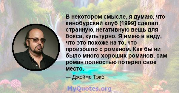 В некотором смысле, я думаю, что кинобурский клуб [1999] сделал странную, негативную вещь для бокса, культурно. Я имею в виду, что это похоже на то, что произошло с романом. Как бы ни было много хороших романов, сам