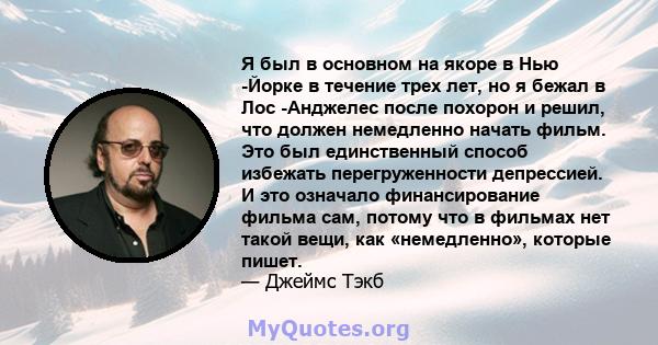 Я был в основном на якоре в Нью -Йорке в течение трех лет, но я бежал в Лос -Анджелес после похорон и решил, что должен немедленно начать фильм. Это был единственный способ избежать перегруженности депрессией. И это