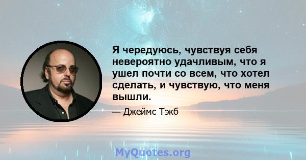 Я чередуюсь, чувствуя себя невероятно удачливым, что я ушел почти со всем, что хотел сделать, и чувствую, что меня вышли.