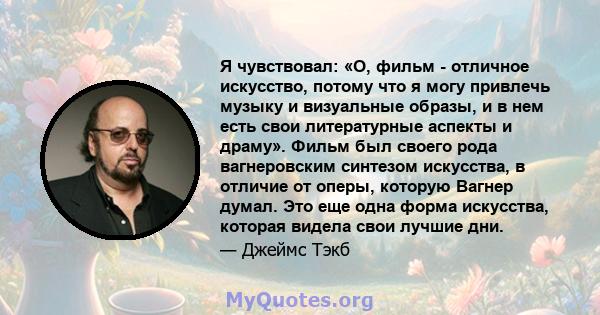 Я чувствовал: «О, фильм - отличное искусство, потому что я могу привлечь музыку и визуальные образы, и в нем есть свои литературные аспекты и драму». Фильм был своего рода вагнеровским синтезом искусства, в отличие от