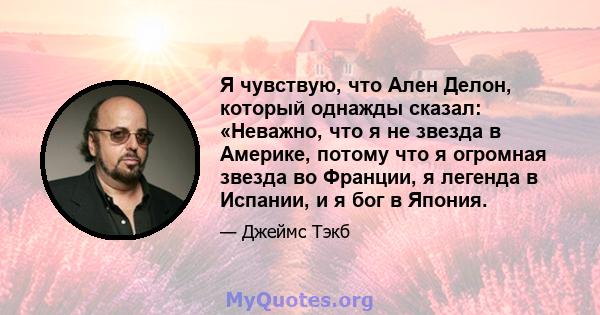 Я чувствую, что Ален Делон, который однажды сказал: «Неважно, что я не звезда в Америке, потому что я огромная звезда во Франции, я легенда в Испании, и я бог в Япония.