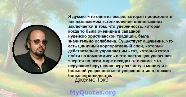 Я думаю, что одна из вещей, которая происходит в так называемом «столкновении цивилизаций», заключается в том, что уверенность, которая когда-то была очевидна в западной иудейско-христианской традиции, была значительно