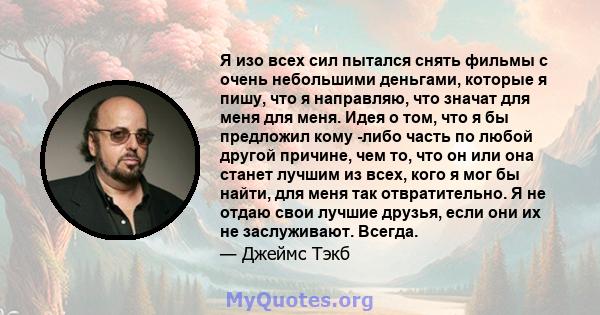 Я изо всех сил пытался снять фильмы с очень небольшими деньгами, которые я пишу, что я направляю, что значат для меня для меня. Идея о том, что я бы предложил кому -либо часть по любой другой причине, чем то, что он или 