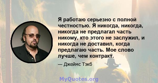 Я работаю серьезно с полной честностью. Я никогда, никогда, никогда не предлагал часть никому, кто этого не заслужил, и никогда не доставил, когда предлагаю часть. Мое слово лучше, чем контракт.