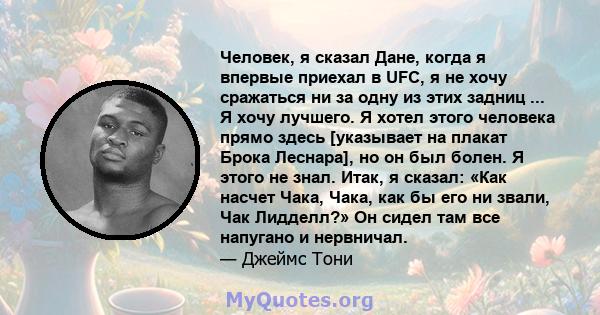 Человек, я сказал Дане, когда я впервые приехал в UFC, я не хочу сражаться ни за одну из этих задниц ... Я хочу лучшего. Я хотел этого человека прямо здесь [указывает на плакат Брока Леснара], но он был болен. Я этого