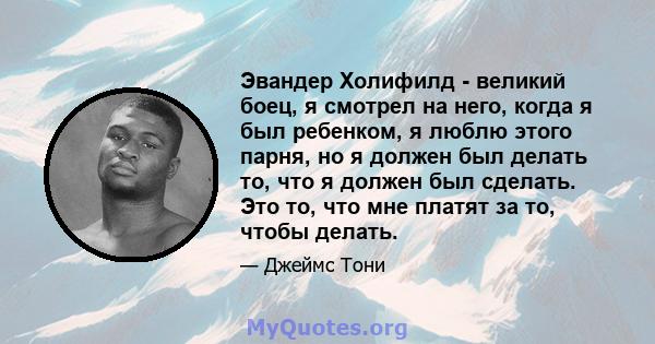 Эвандер Холифилд - великий боец, я смотрел на него, когда я был ребенком, я люблю этого парня, но я должен был делать то, что я должен был сделать. Это то, что мне платят за то, чтобы делать.