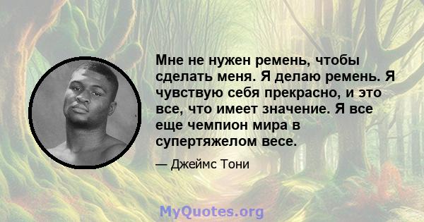 Мне не нужен ремень, чтобы сделать меня. Я делаю ремень. Я чувствую себя прекрасно, и это все, что имеет значение. Я все еще чемпион мира в супертяжелом весе.