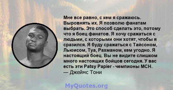 Мне все равно, с кем я сражаюсь. Выровнять их. Я позволю фанатам выбрать. Это способ сделать это, потому что я боец ​​фанатов. Я хочу сражаться с людьми, с которыми они хотят, чтобы я сразился. Я буду сражаться с