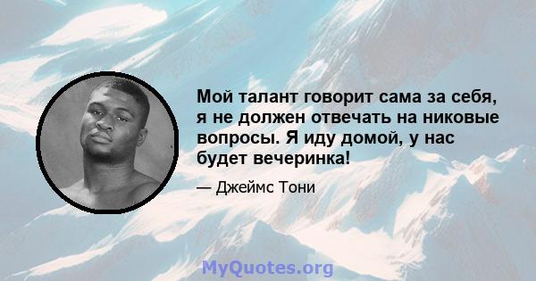 Мой талант говорит сама за себя, я не должен отвечать на никовые вопросы. Я иду домой, у нас будет вечеринка!