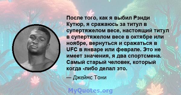 После того, как я выбил Рэнди Кутюр, я сражаюсь за титул в супертяжелом весе, настоящий титул в супертяжелом весе в октябре или ноябре, вернуться и сражаться в UFC в январе или феврале. Это не имеет значения, я два