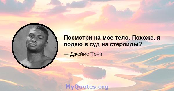 Посмотри на мое тело. Похоже, я подаю в суд на стероиды?