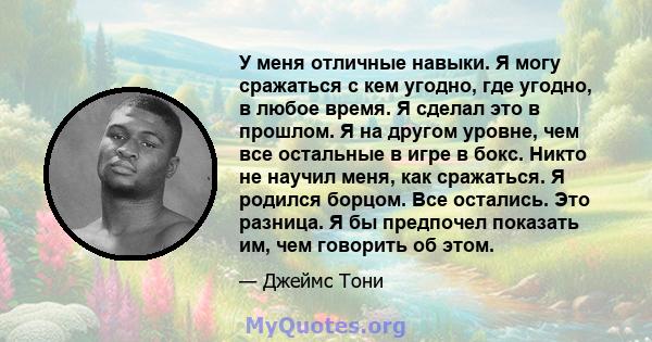 У меня отличные навыки. Я могу сражаться с кем угодно, где угодно, в любое время. Я сделал это в прошлом. Я на другом уровне, чем все остальные в игре в бокс. Никто не научил меня, как сражаться. Я родился борцом. Все