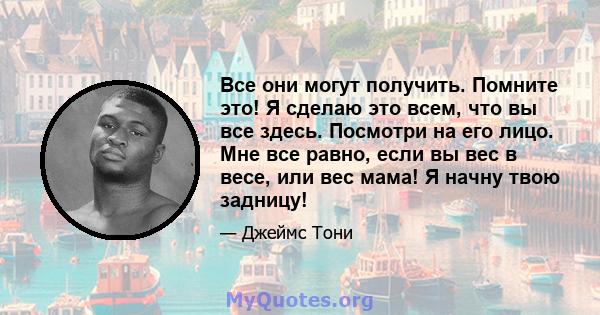 Все они могут получить. Помните это! Я сделаю это всем, что вы все здесь. Посмотри на его лицо. Мне все равно, если вы вес в весе, или вес мама! Я начну твою задницу!