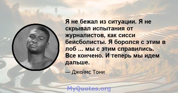 Я не бежал из ситуации. Я не скрывал испытания от журналистов, как сисси бейсболисты. Я боролся с этим в лоб ... мы с этим справились. Все кончено. И теперь мы идем дальше.