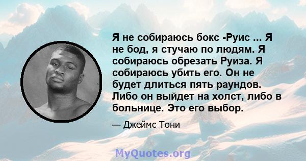 Я не собираюсь бокс -Руис ... Я не бод, я стучаю по людям. Я собираюсь обрезать Руиза. Я собираюсь убить его. Он не будет длиться пять раундов. Либо он выйдет на холст, либо в больнице. Это его выбор.