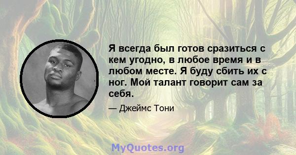 Я всегда был готов сразиться с кем угодно, в любое время и в любом месте. Я буду сбить их с ног. Мой талант говорит сам за себя.