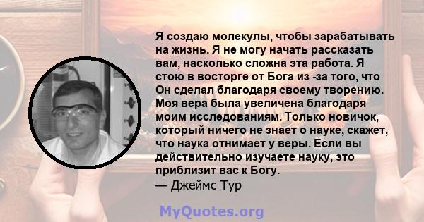 Я создаю молекулы, чтобы зарабатывать на жизнь. Я не могу начать рассказать вам, насколько сложна эта работа. Я стою в восторге от Бога из -за того, что Он сделал благодаря своему творению. Моя вера была увеличена