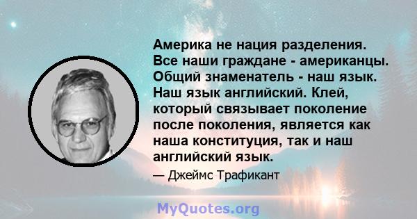 Америка не нация разделения. Все наши граждане - американцы. Общий знаменатель - наш язык. Наш язык английский. Клей, который связывает поколение после поколения, является как наша конституция, так и наш английский язык.