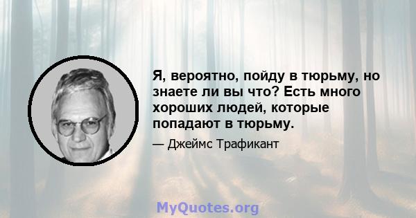 Я, вероятно, пойду в тюрьму, но знаете ли вы что? Есть много хороших людей, которые попадают в тюрьму.