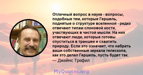 Отличный вопрос в науке - вопросы, подобные тем, которые Гершель, поднятые о структуре вселенной - редко отвечают типам слоновой кости, участвующих в чистой мысли. На них отвечают люди, которые готовы спуститься в