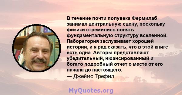 В течение почти полувека Фермилаб занимал центральную сцену, поскольку физики стремились понять фундаментальную структуру вселенной. Лаборатория заслуживает хорошей истории, и я рад сказать, что в этой книге есть одна.