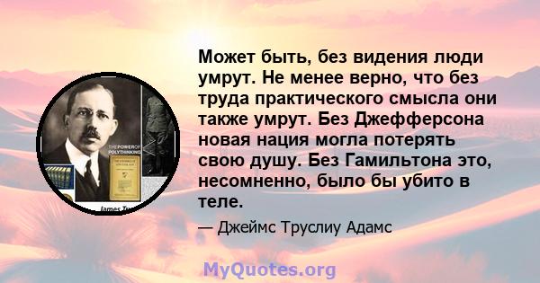 Может быть, без видения люди умрут. Не менее верно, что без труда практического смысла они также умрут. Без Джефферсона новая нация могла потерять свою душу. Без Гамильтона это, несомненно, было бы убито в теле.