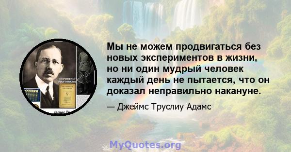 Мы не можем продвигаться без новых экспериментов в жизни, но ни один мудрый человек каждый день не пытается, что он доказал неправильно накануне.