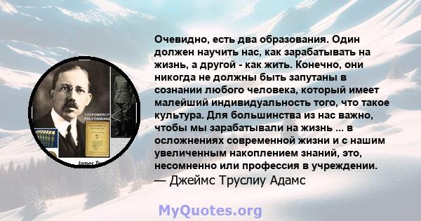 Очевидно, есть два образования. Один должен научить нас, как зарабатывать на жизнь, а другой - как жить. Конечно, они никогда не должны быть запутаны в сознании любого человека, который имеет малейший индивидуальность