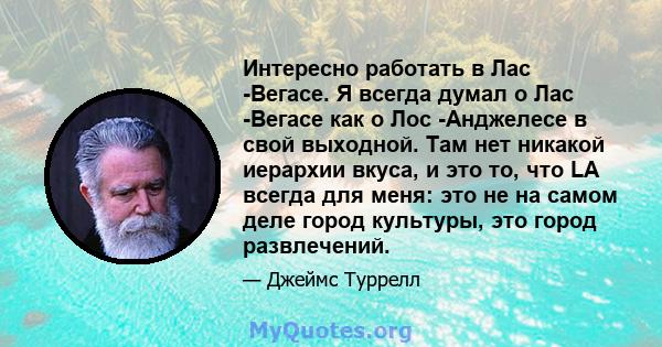 Интересно работать в Лас -Вегасе. Я всегда думал о Лас -Вегасе как о Лос -Анджелесе в свой выходной. Там нет никакой иерархии вкуса, и это то, что LA всегда для меня: это не на самом деле город культуры, это город