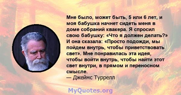 Мне было, может быть, 5 или 6 лет, и моя бабушка начнет сидеть меня в доме собраний квакера. Я спросил свою бабушку: «Что я должен делать?» И она сказала: «Просто подожди, мы пойдем внутрь, чтобы приветствовать свет».