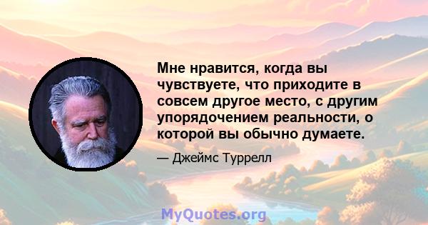 Мне нравится, когда вы чувствуете, что приходите в совсем другое место, с другим упорядочением реальности, о которой вы обычно думаете.