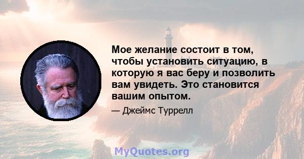 Мое желание состоит в том, чтобы установить ситуацию, в которую я вас беру и позволить вам увидеть. Это становится вашим опытом.