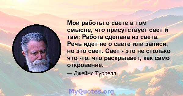 Мои работы о свете в том смысле, что присутствует свет и там; Работа сделана из света. Речь идет не о свете или записи, но это свет. Свет - это не столько что -то, что раскрывает, как само откровение.