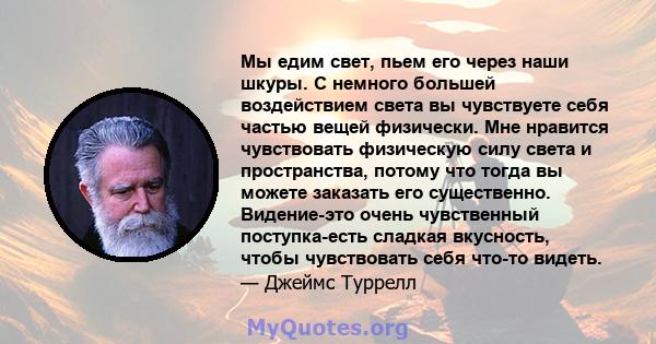 Мы едим свет, пьем его через наши шкуры. С немного большей воздействием света вы чувствуете себя частью вещей физически. Мне нравится чувствовать физическую силу света и пространства, потому что тогда вы можете заказать 