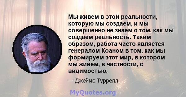 Мы живем в этой реальности, которую мы создаем, и мы совершенно не знаем о том, как мы создаем реальность. Таким образом, работа часто является генералом Коаном в том, как мы формируем этот мир, в котором мы живем, в