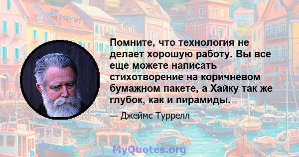 Помните, что технология не делает хорошую работу. Вы все еще можете написать стихотворение на коричневом бумажном пакете, а Хайку так же глубок, как и пирамиды.