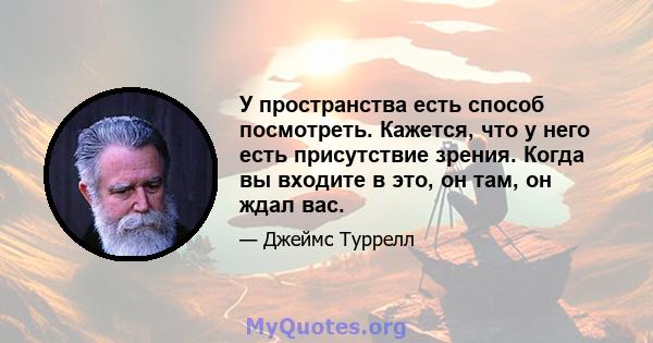 У пространства есть способ посмотреть. Кажется, что у него есть присутствие зрения. Когда вы входите в это, он там, он ждал вас.