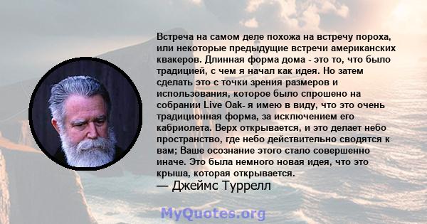 Встреча на самом деле похожа на встречу пороха, или некоторые предыдущие встречи американских квакеров. Длинная форма дома - это то, что было традицией, с чем я начал как идея. Но затем сделать это с точки зрения