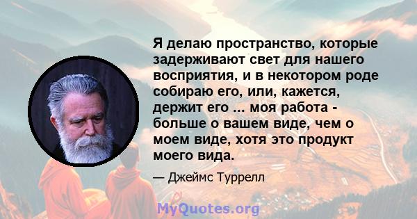 Я делаю пространство, которые задерживают свет для нашего восприятия, и в некотором роде собираю его, или, кажется, держит его ... моя работа - больше о вашем виде, чем о моем виде, хотя это продукт моего вида.