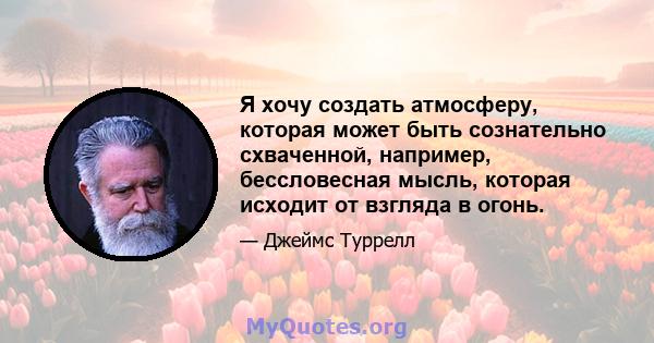 Я хочу создать атмосферу, которая может быть сознательно схваченной, например, бессловесная мысль, которая исходит от взгляда в огонь.