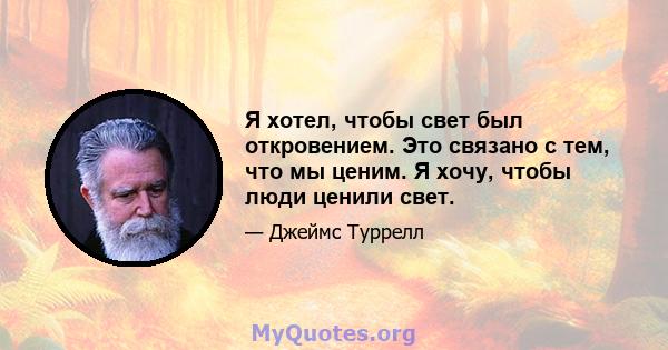 Я хотел, чтобы свет был откровением. Это связано с тем, что мы ценим. Я хочу, чтобы люди ценили свет.