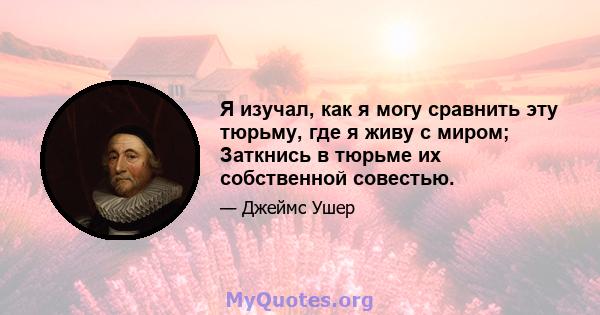 Я изучал, как я могу сравнить эту тюрьму, где я живу с миром; Заткнись в тюрьме их собственной совестью.