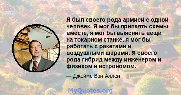 Я был своего рода армией с одной человек. Я мог бы припаять схемы вместе, я мог бы выяснить вещи на токарном станке, я мог бы работать с ракетами и воздушными шарами. Я своего рода гибрид между инженером и физиком и